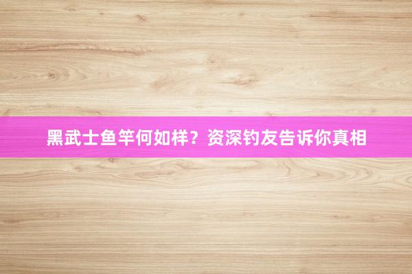 黑武士鱼竿何如样？资深钓友告诉你真相