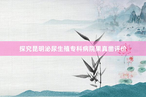 探究昆明泌尿生殖专科病院果真凿评价