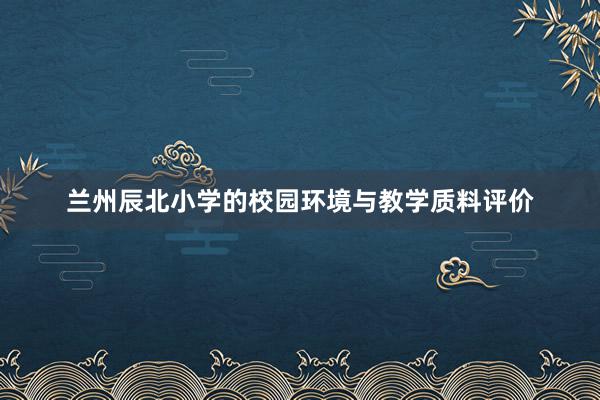 兰州辰北小学的校园环境与教学质料评价