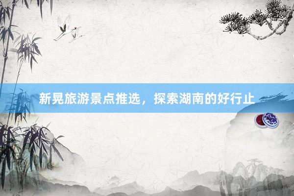 新晃旅游景点推选，探索湖南的好行止