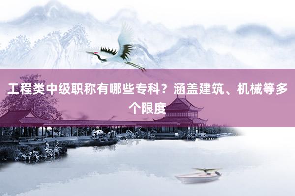 工程类中级职称有哪些专科？涵盖建筑、机械等多个限度