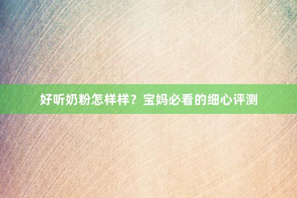 好听奶粉怎样样？宝妈必看的细心评测