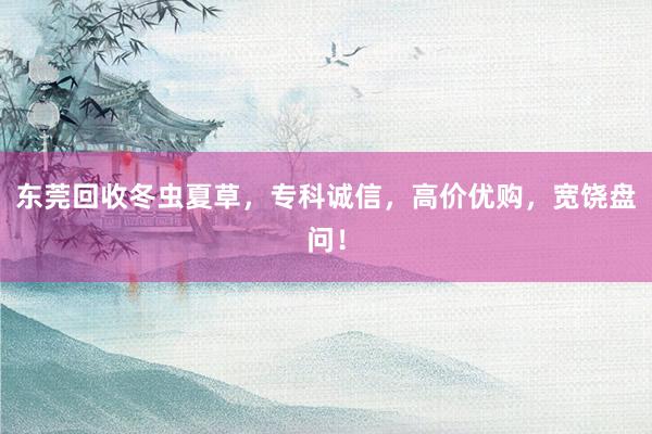 东莞回收冬虫夏草，专科诚信，高价优购，宽饶盘问！