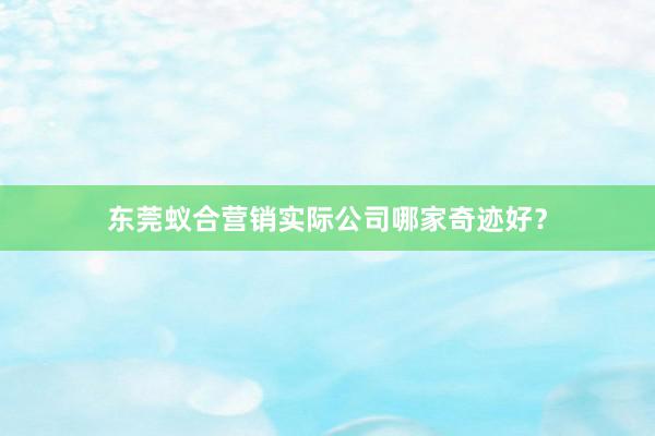东莞蚁合营销实际公司哪家奇迹好？