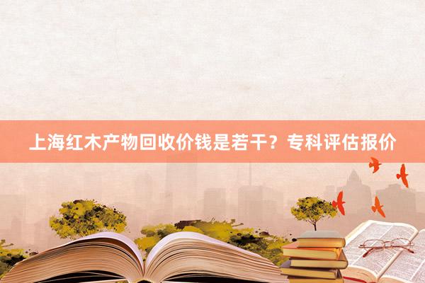 上海红木产物回收价钱是若干？专科评估报价