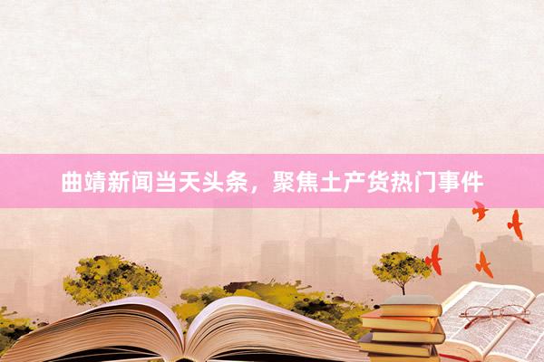 曲靖新闻当天头条，聚焦土产货热门事件