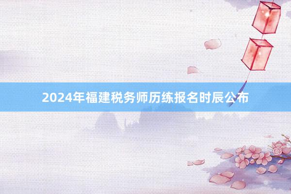 2024年福建税务师历练报名时辰公布