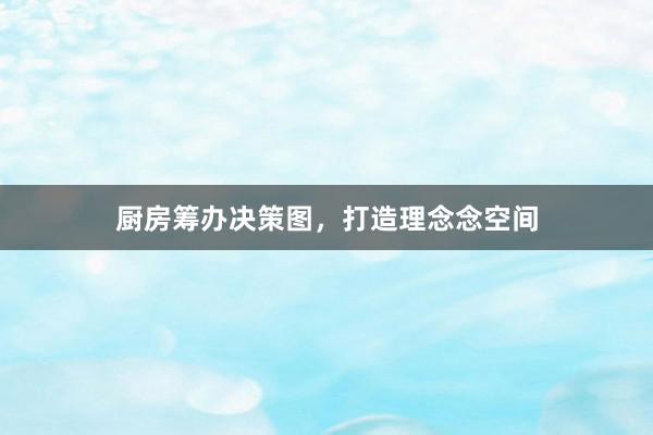 厨房筹办决策图，打造理念念空间