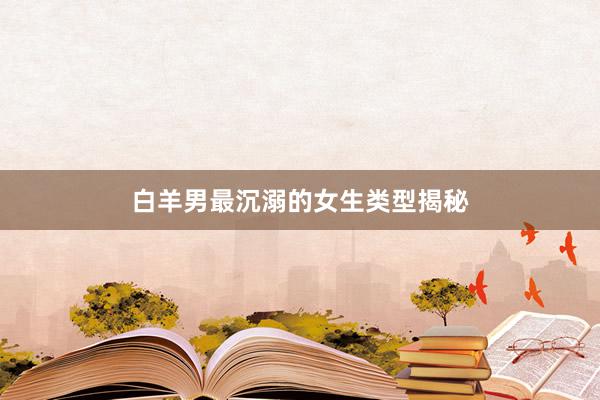 白羊男最沉溺的女生类型揭秘